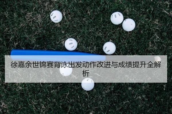 徐嘉余世锦赛背泳出发动作改进与成绩提升全解析